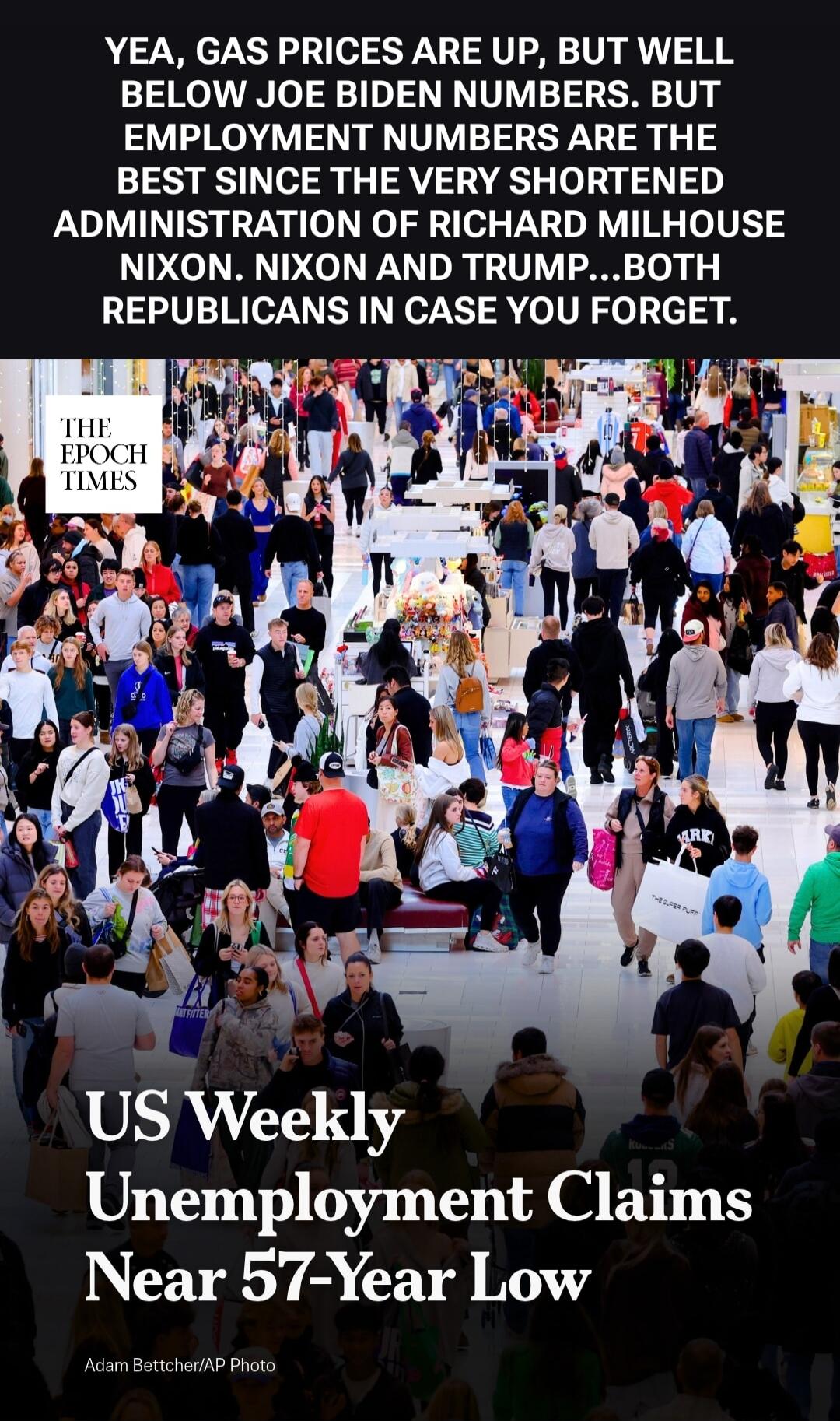YEA, GAS PRICES ARE UP, BUT WELL BELOW JOE BIDEN NUMBERS. BUT EMPLOYMENT NUMBERS ARE THE BEST SINCE THE VERY SHORTENED ADMINISTRATION OF RICHARD MILHOUSE NIXON. NIXON AND TRUMP...BOTH REPUBLICANS IN CASE YOU FORGET. THE EPOCH TIMES US Weekly Unemployment Claims Near 57-Year Low Adam Bettcher/AP Photo