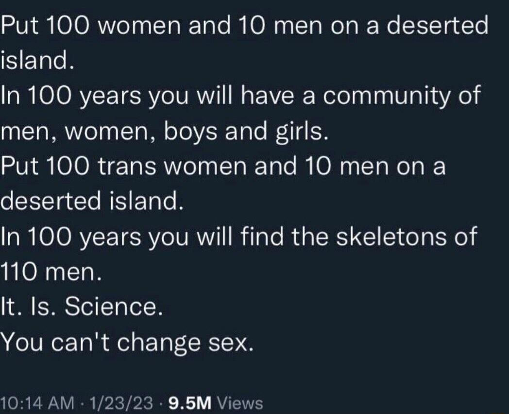 Put 100 women and 10 men on a deserted SERN In 100 years you will have a community of men women boys and girls Put 100 trans women and 10 men on a deserted island In 100 years you will find the skeletons of 110 men It Is Science You cant change sex 1014 AM 12323 95M Views