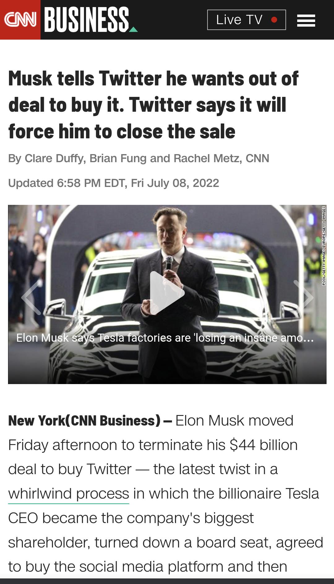 Musk tells Twitter he wants out of deal to buy it Twitter says it will force him to close the sale By Clare Duffy Brian Fung and Rachel Metz CNN Updated 658 PM EDT Fri July 08 2022 W New YorkCNN Business Elon Musk moved Friday afternoon to terminate his 44 billion deal to buy Twitter the latest twist in a whirlwind process in which the billionaire Tesla CEO became the companys biggest shareholder 