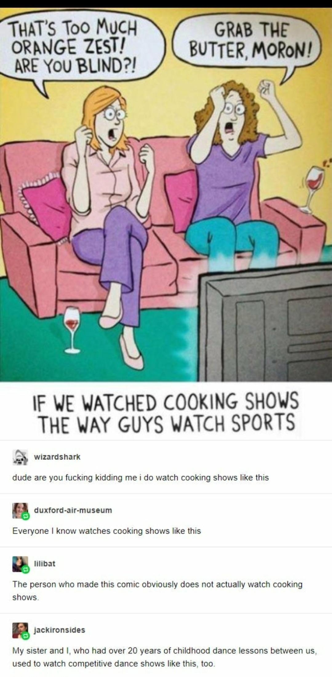 TUATS Too MUCH ORANGE ZgsT ARE You BLIND GRAB THE BUTTER MORON IF WE WATCHED COOKING SHOWS THE WAY GUYS WATCH SPORTS wizardshark dude are you fucking kidding me i do watch cooking shows like this f duxford air museum Everyone know watches cooking shows like this lilibat The person who made this comic obviously does not actually watch cooking shows jackironsides My sister and who had over 20 years 