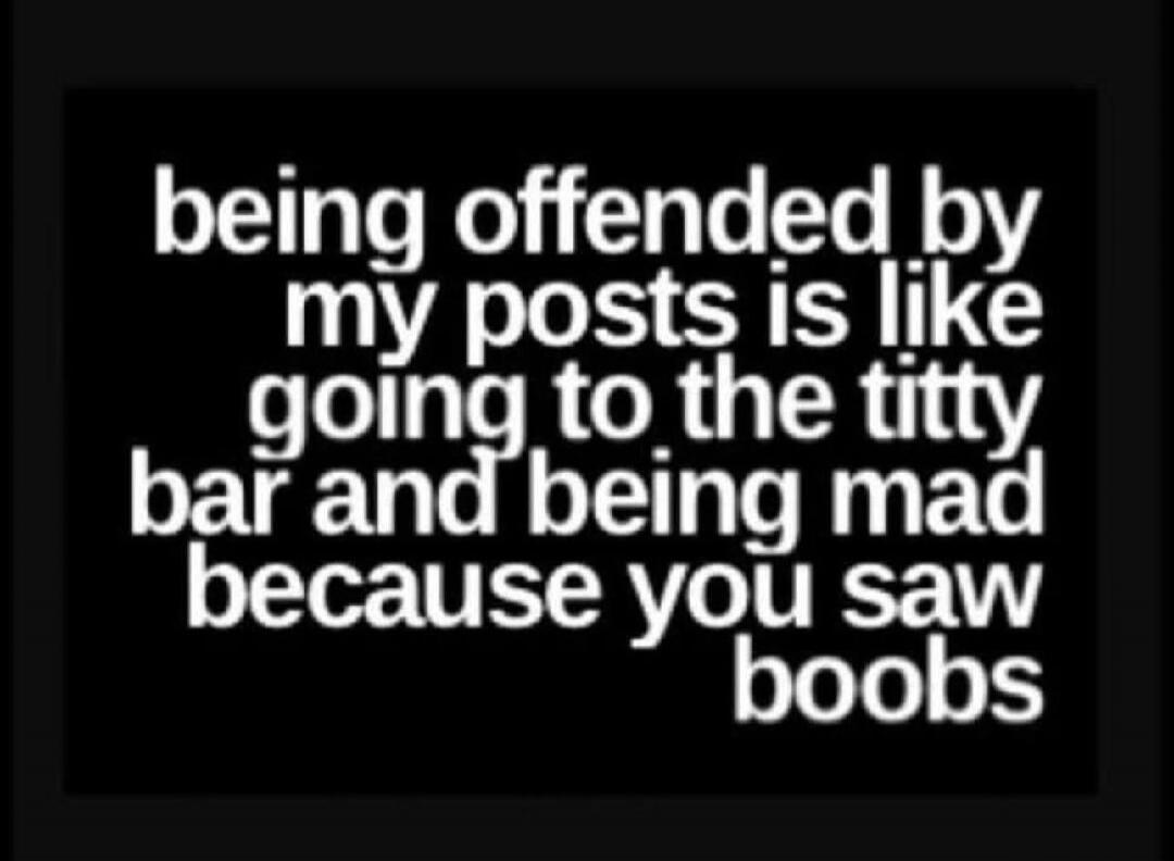 being offended by my posts is like going to the titty bar and being mad because you saw boobs