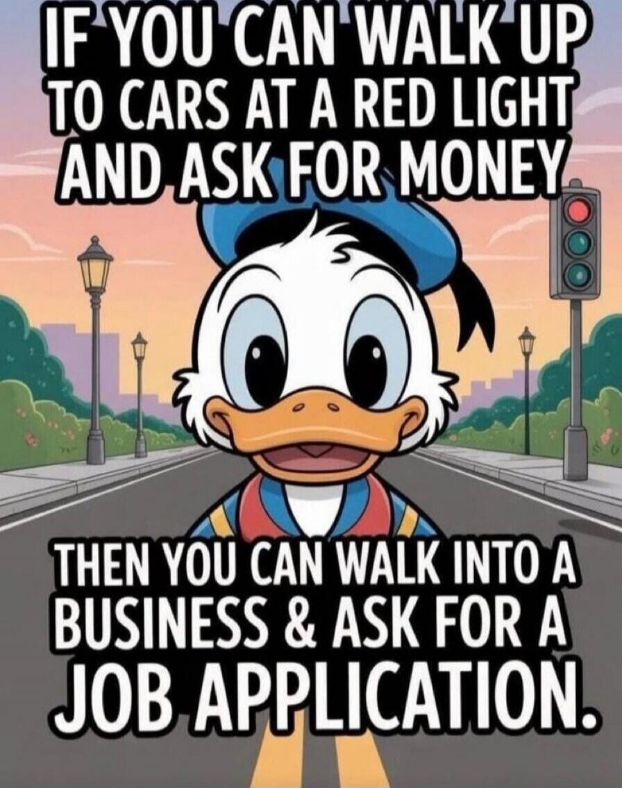 IF YOU CAN WALK UP TO CARS AT A RED LIGHT AND ASK FOR MONEY THEN YOU CAN WALK INTO A BUSINESS & ASK FOR A JOB APPLICATION.