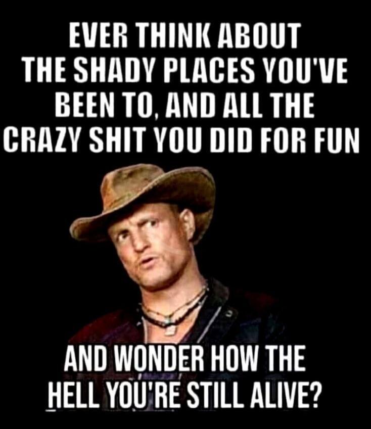 EVER THINK ABOUT THE SHADY PLACES YOU'VE BEEN TO, AND ALL THE CRAZY SHIT YOU DID FOR FUN AND WONDER HOW THE HELL YOU'RE STILL ALIVE?