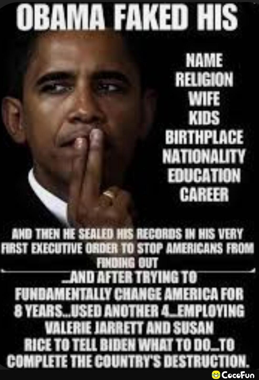 OBAMA FAKED HIS NAME RELIGION WIFE KIDS BIRTHPLACE NATIONALITY EDUCATION CAREER AND THEN HE SEALED HIS RECORDS IN HIS VERY FIRST EXECUTIVE ORDER TO STOP AMERICANS FROM FINDING OUT AND AFTER TRYING TO FUNDAMENTALLY CHANGE AMERICA FOR 8 YEARS...USED ANOTHER 4...EMPLOYING VALERIE JARRETT AND SUSAN RICE TO TELL BIDEN WHAT TO DO_TO COMPLETE THE COUNTRY'