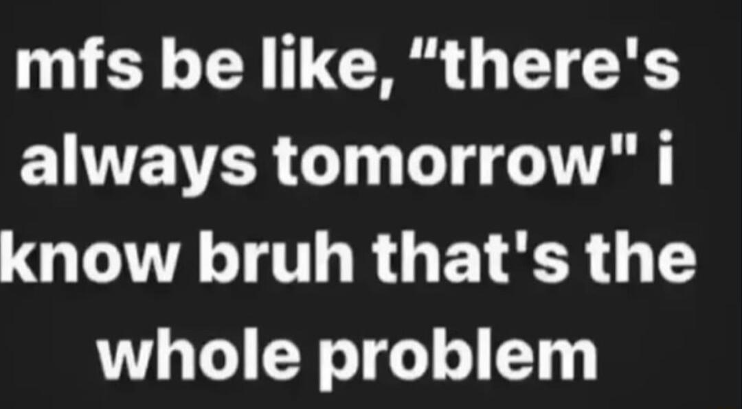 mfs be like theres always tomorrow i know bruh thats the whole problem