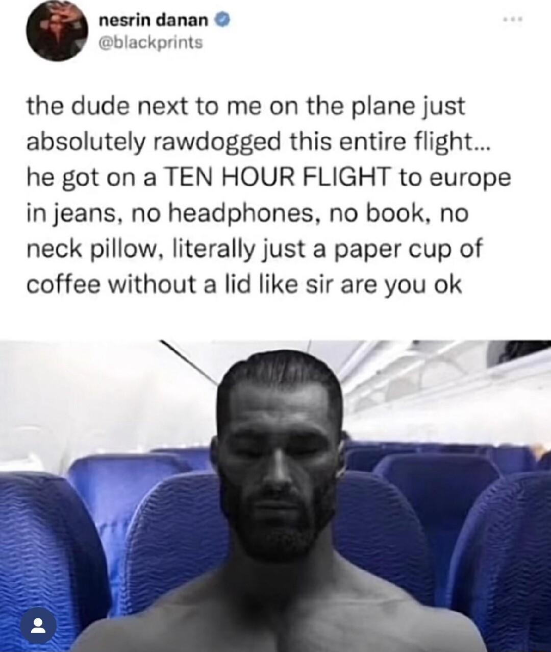 the dude next to me on the plane just absolutely rawdogged this entire flight he got on a TEN HOUR FLIGHT to europe in jeans no headphones no book no neck pillow literally just a paper cup of coffee without a lid like sir are you ok Y