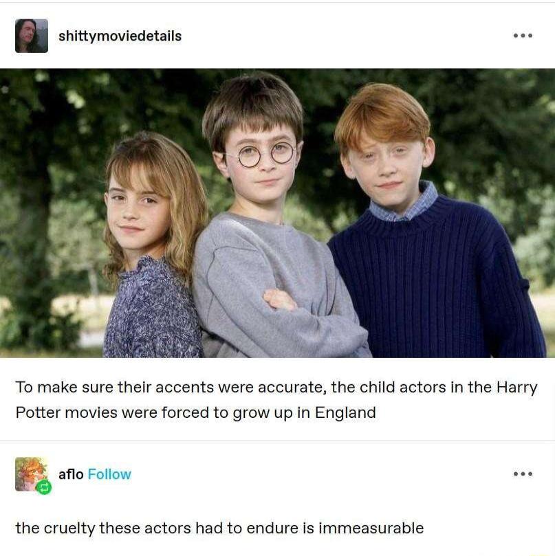 To make sure their accents were accurate the child actors in the Harry Potter movies were forced to grow up In England B enororow the cruelty these actors had to endure is immeasurable