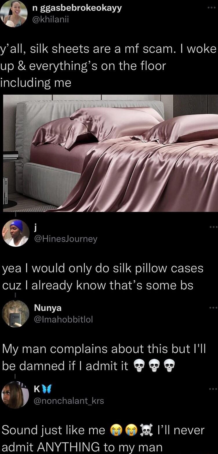 n ggashebrokeokayy CIGIELT yall silk sheets are a mf scam woke up everythings on the floor including me D e CLIRESITGEY yea would only do silk pillow cases cuz already know thats some bs Nunya A Imahobbitlol My man complains about this but Ill be damned if admit it G L LG EERIANS Sound just like me 3 Ill never admit ANYTHING to my man