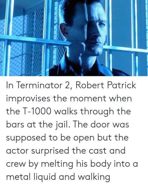 In Terminator 2 Robert Patrick improvises the moment when the T 1000 walks through the bars at the jail The door was supposed to be open but the actor surprised the cast and crew by melting his body into a metal liquid and walking