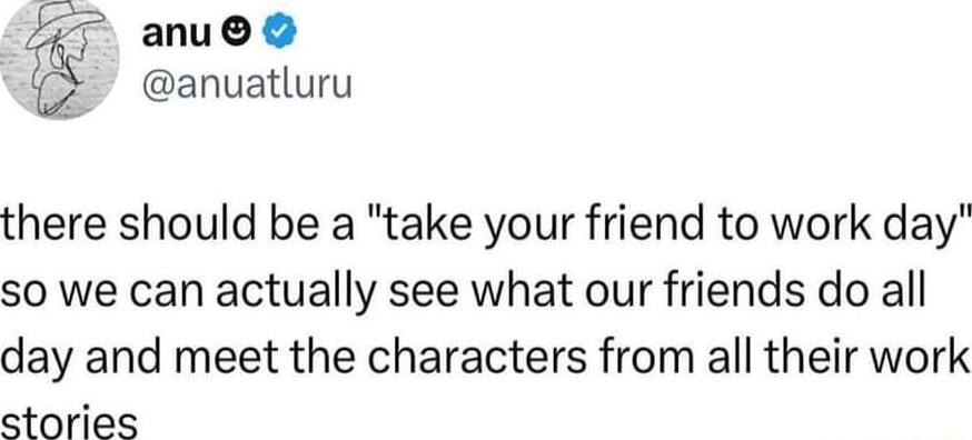 anu anuatluru there should be a take your friend to work day so we can actually see what our friends do all day and meet the characters from all their work stories