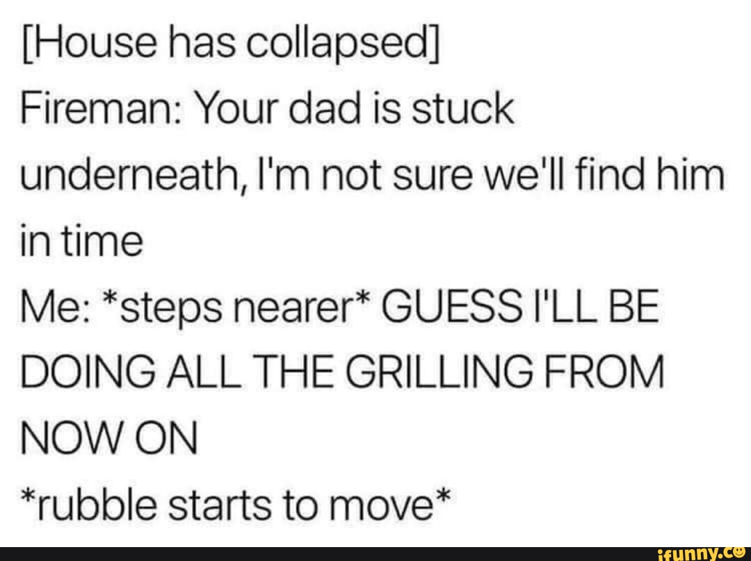 House has collapsed Fireman Your dad is stuck underneath Im not sure well find him intime Me steps nearer GUESS ILL BE DOING ALL THE GRILLING FROM NOW ON rubble starts to move