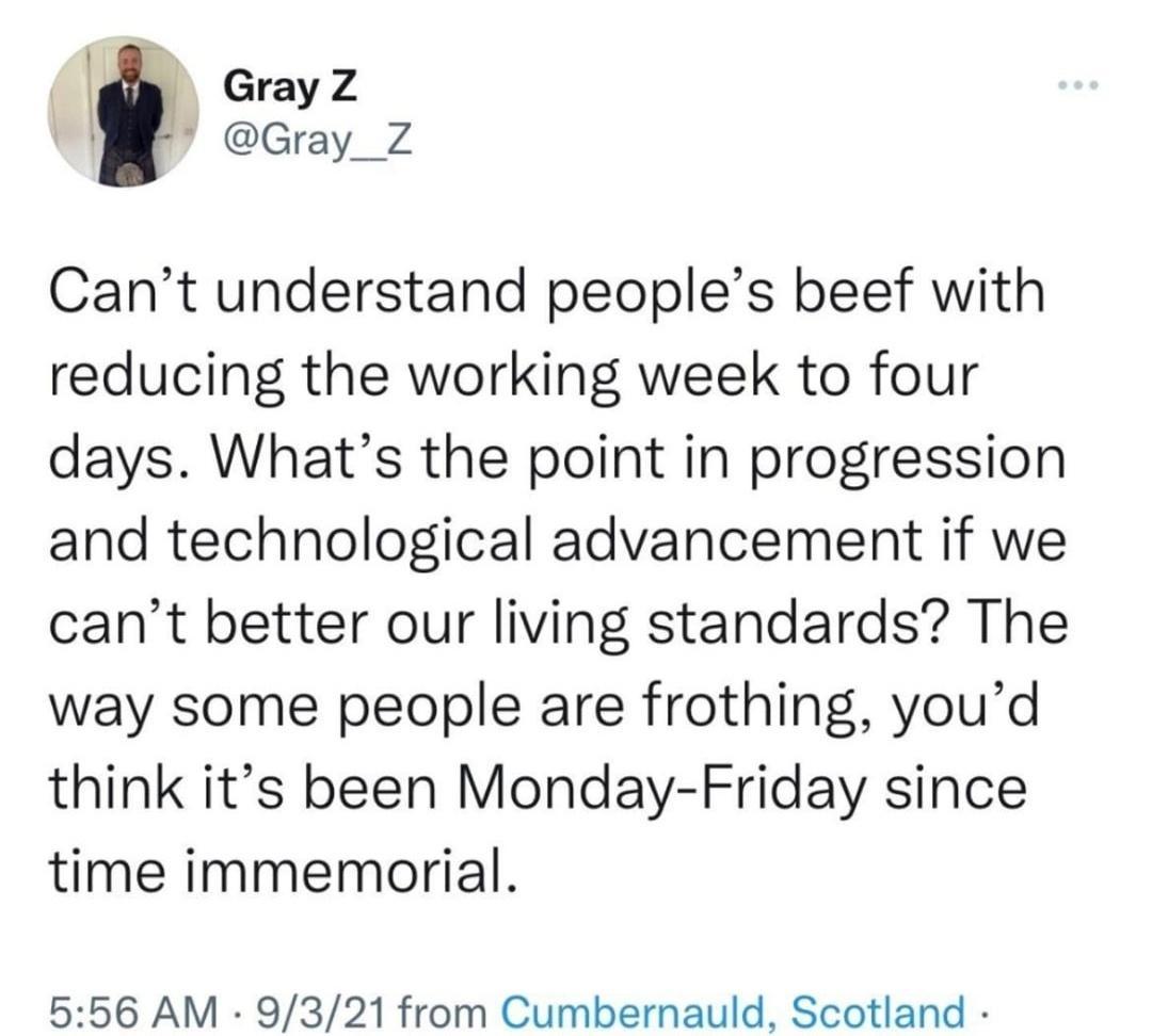 GrayZ Gray_Z Cant understand peoples beef with reducing the working week to four days Whats the point in progression and technological advancement if we cant better our living standards The way some people are frothing youd think its been Monday Friday since time immemorial 556 AM 9321 from Cumbernauld Scotland