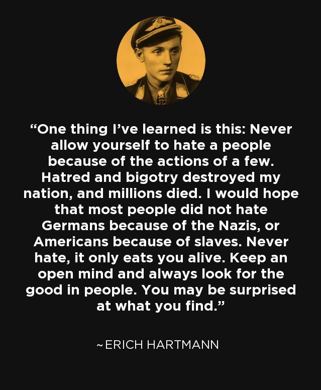 y A4 One thing Ive learned is this Never allow yourself to hate a people because of the actions of a few ELEL T R R Y BT LELCT T T TTTCT B T RRTTZCTVI T T that most people did not hate Germans because of the Nazis or U CHED R ELE TN EVEN T 4 LET M T T ERVCITIET 0 T T CELRGIGE L ENVEVER TS ST 4 1 good in people You may be surprised E1RVLELSTTR T R ERICH HARTMANN