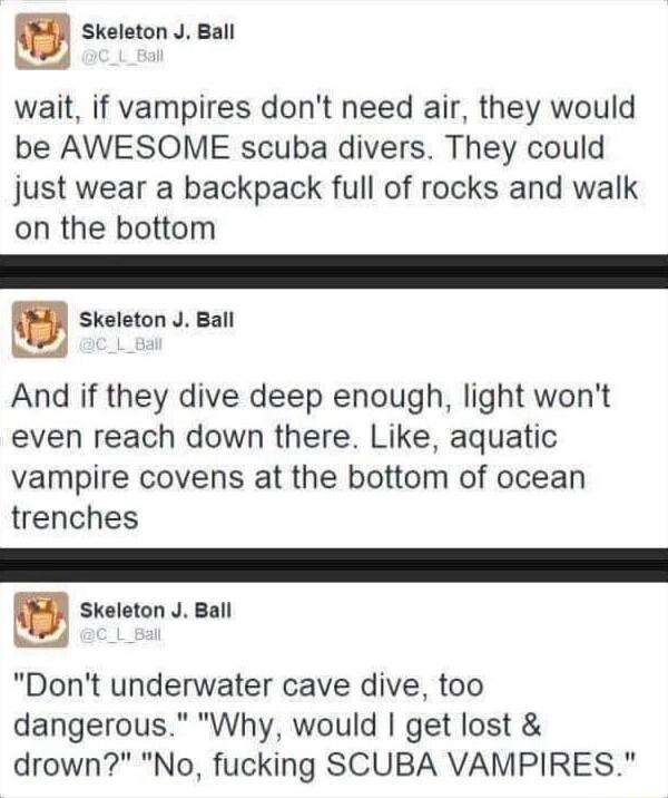 g Skeleton J Ball wait if vampires dont need air they would be AWESOME scuba divers They could just wear a backpack full of rocks and walk on the bottom Skeleton J Ball And if they dive deep enough light wont even reach down there Like aquatic vampire covens at the bottom of ocean trenches g Skeleton J Ball Dont underwater cave dive too dangerous Why would get lost drown No fucking SCUBA VAMPIRES