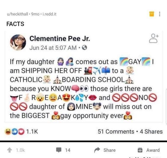 uheckithall 9mo Lreddit FACTS Clementine Pee Jr c A Jun 24 at 507 AM If my daughter 2 comes out as PEGAYPS am SHIPPING HER OFF TMltoa CATHOLICZ 4BOARDING SCHOOL 4 because you KNOWa e those girls there are WF ReyESALKITY and QQONOS OO daughter of IMINET will miss out on the BIGGEST fgay opportunity everg D0 11K 51 Comments 4 Shares IRV share