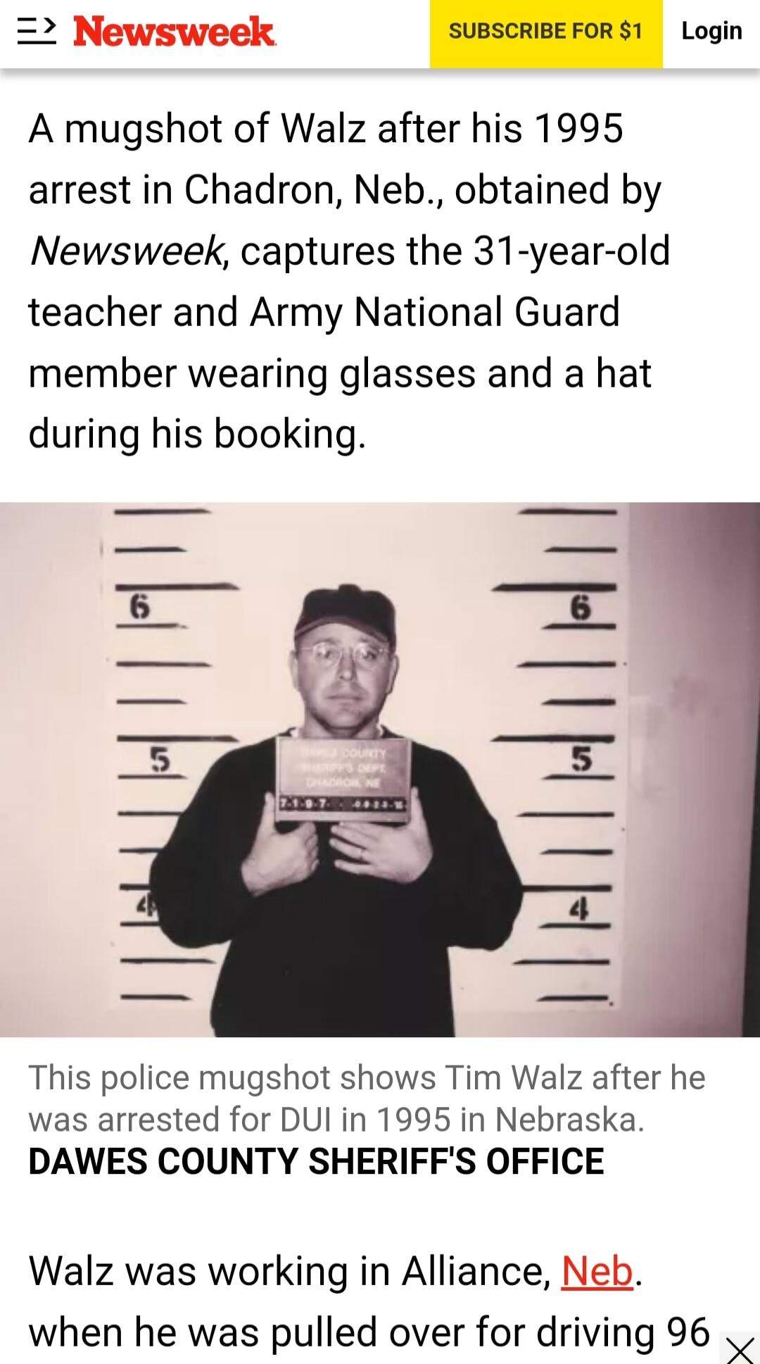 Newsweek Login A mugshot of Walz after his 1995 arrest in Chadron Neb obtained by Newsweek captures the 31 year old teacher and Army National Guard member wearing glasses and a hat during his booking This police mugshot shows Tim Walz after he was arrested for DUl in 1995 in Nebraska DAWES COUNTY SHERIFFS OFFICE Walz was working in Alliance Neb when he was pulled over for driving 96