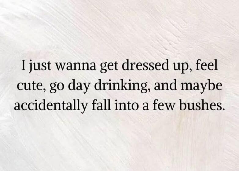 I just wanna get dressed up, feel cute, go day drinking, and maybe accidentally fall into a few bushes.