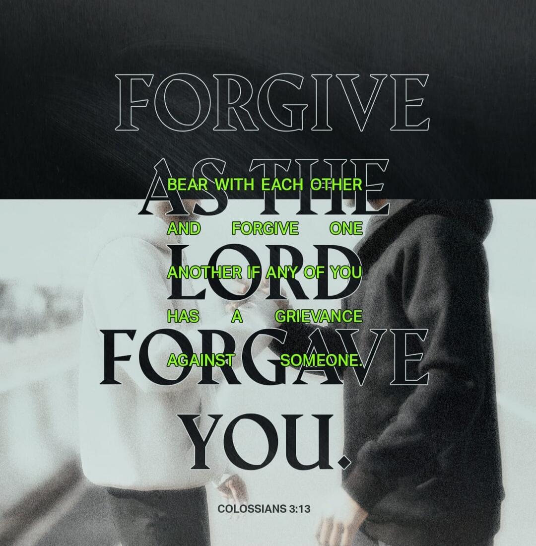 FORGIVE AS THE LORD FORGAVE YOU. BEAR WITH EACH OTHER AND FORGIVE ONE ANOTHER IF ANY OF YOU HAS A GRIEVANCE AGAINST SOMEONE. COLOSSIANS 3:13