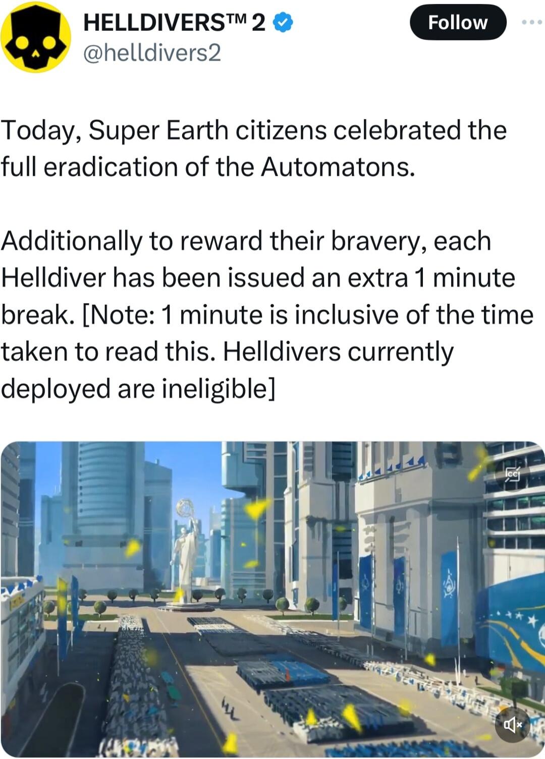 HELLDIVERS 2 helldivers2 Today Super Earth citizens celebrated the full eradication of the Automatons Additionally to reward their bravery each Helldiver has been issued an extra 1 minute break Note 1 minute is inclusive of the time taken to read this Helldivers currently deployed are ineligible