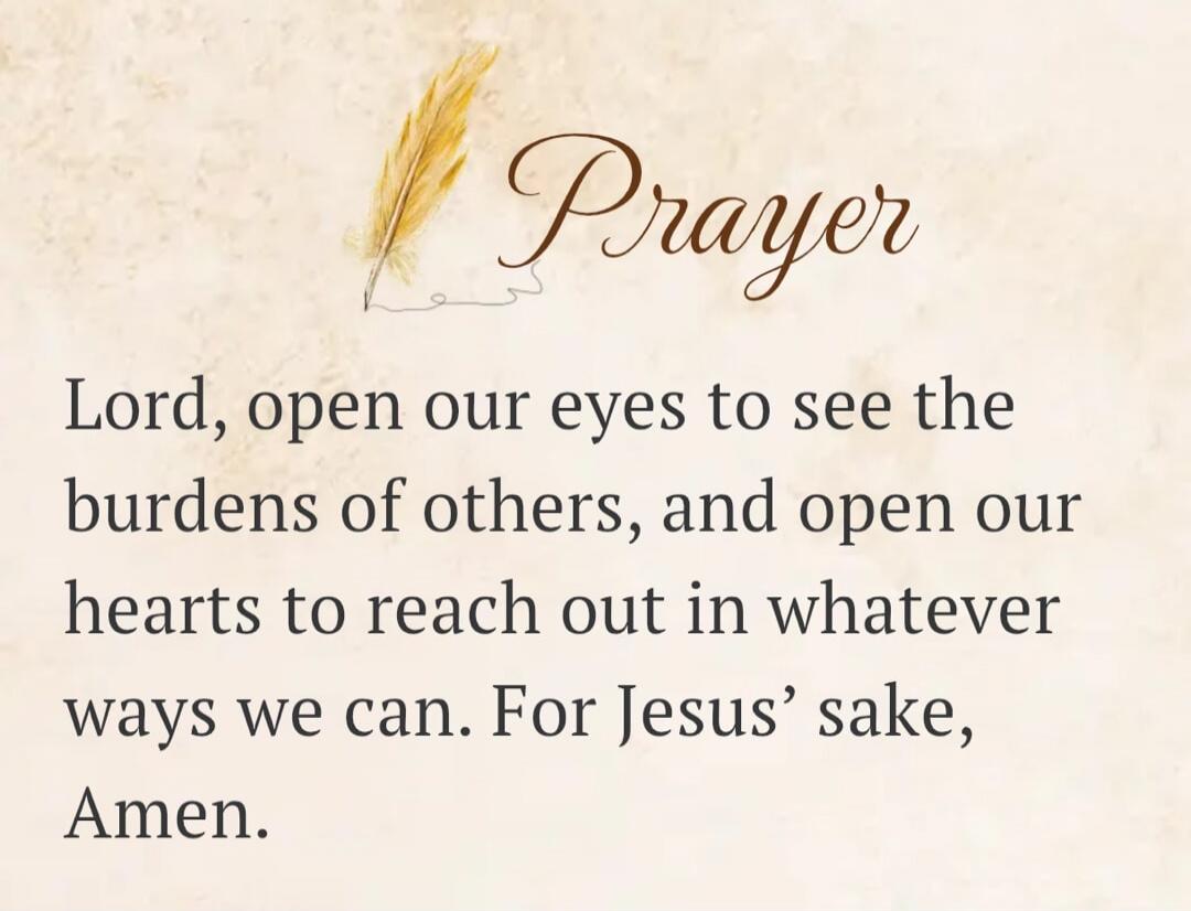 Prayer Lord, open our eyes to see the burdens of others, and open our hearts to reach out in whatever ways we can. For Jesus' sake, Amen.