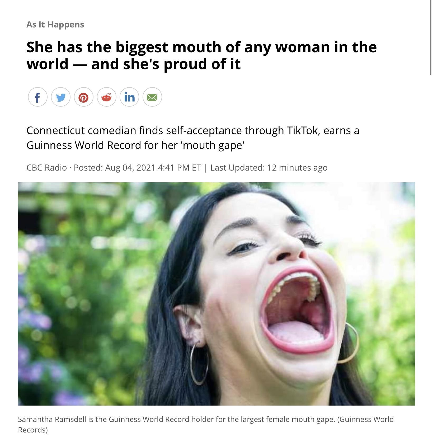 As It Happens She has the biggest mouth of any woman in the world and shes proud of it f in Connecticut comedian finds self acceptance through TikTok earns a Guinness World Record for her mouth gape CBC Radio Posted Aug 04 2021 441 PM ET Last Updated 12 minutes ago Samantha Ramsdell is the Guinness World Record holder for the largest female mouth gape Guinness World Records