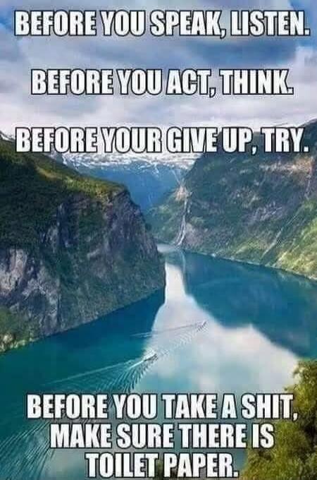 BEFORE YOU SPEAK, LISTEN. BEFORE YOU ACT, THINK. BEFORE YOU GIVE UP, TRY. BEFORE YOU TAKE A SHIT, MAKE SURE THERE IS TOILET PAPER.