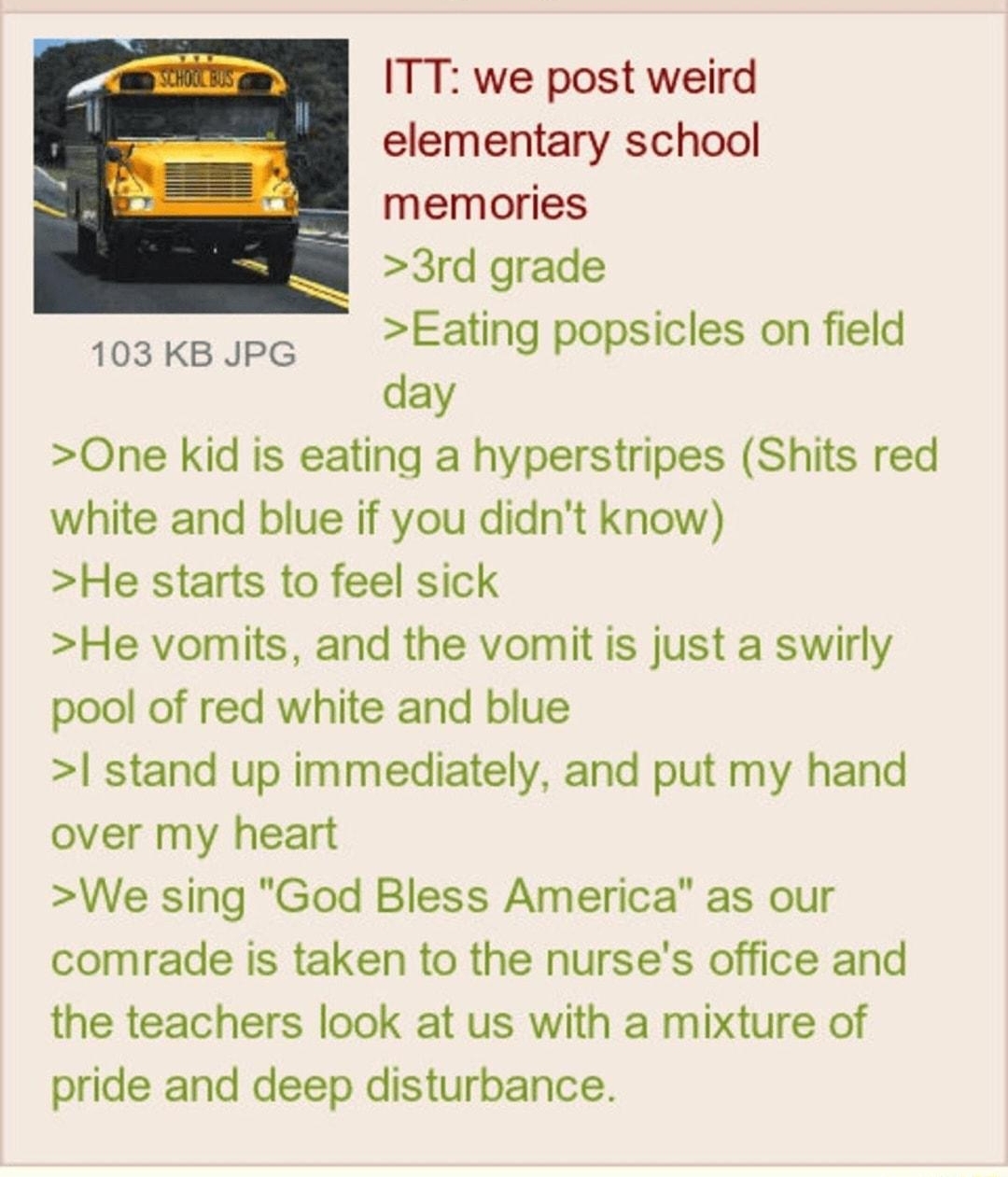 Anonymous ID dtUxdExd 042413Wed031843 No475144081 ITT we post weird elementary school memories 3rd grade Eating popsicles on field day One kid is eating a hyperstripes Shits red white and blue if you didnt know He starts to feel sick He vomits and the vomit is just a swirly pool of red white and blue stand up immediately and put my hand over my heart We sing God Bless America as our comrade is tak