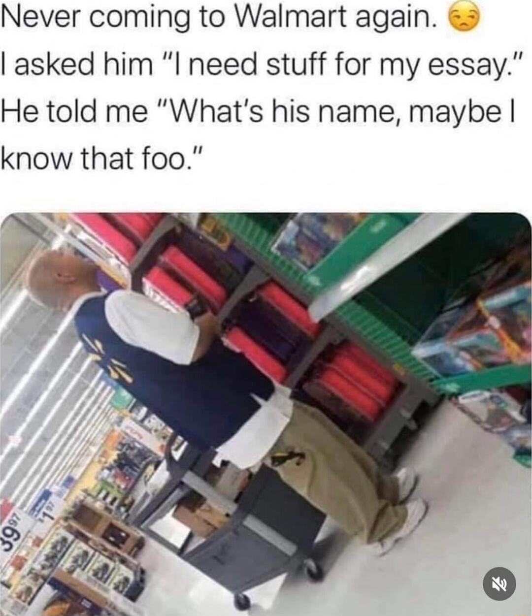 Never coming to Walmart again asked him I need stuff for my essay He told me Whats his name maybe know that foo