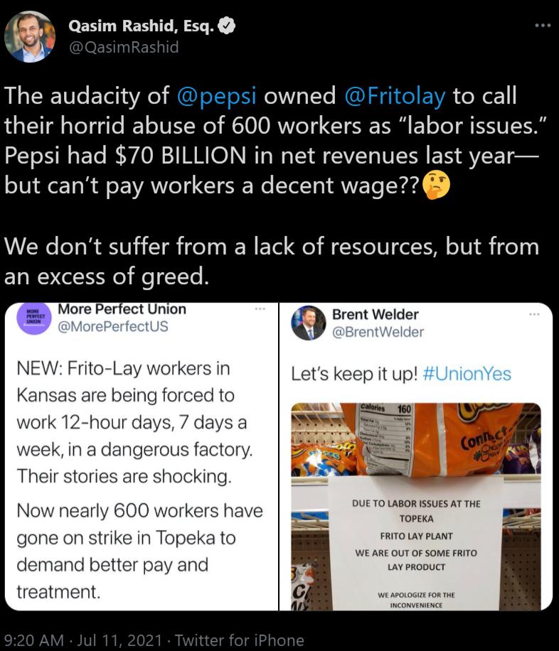 8 Qasim Rashid Esq The audacity of pepsi owned Fritolay to call their horrid abuse of 600 workers as labor issues Pepsi had 70 BILLION in net revenues last year but cant pay workers a decent wage We dont suffer from a lack of resources but from an excess of greed More Perfect Union r 1 NEW Frito Lay workers in Kansas are being forced to work 12 hour days 7 days a week in a dangerous factory Their 