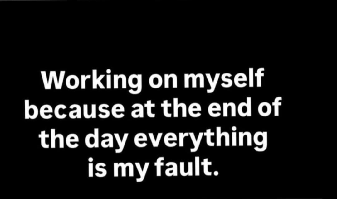Working on myself because at the end of the day everything is my fault.