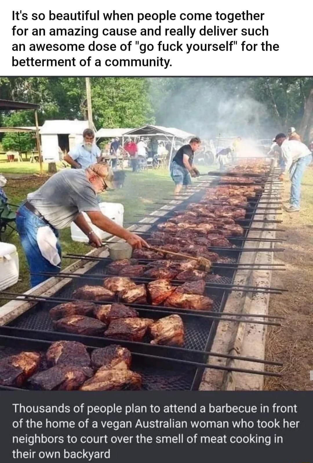 Its so beautiful when people come together for an amazing cause and really deliver such an awesome dose of go fuck yourself for the betterment of a community Thousands of people plan to attend a barbecue in front of the home of a vegan Australian woman who took her neighbors to court over the smell of meat cooking in their own backyard