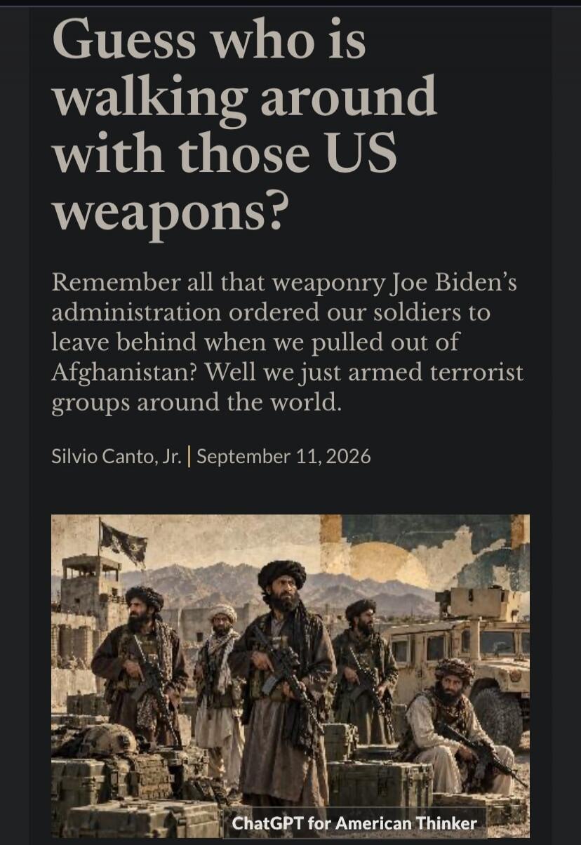 Guess who is walking around with those US weapons? Remember all that weaponry Joe Biden's administration ordered our soldiers to leave behind when we pulled out of Afghanistan? Well we just armed terrorist groups around the world. Silvio Canto, Jr. | September 11, 2026. ChatGPT for American Thinker.