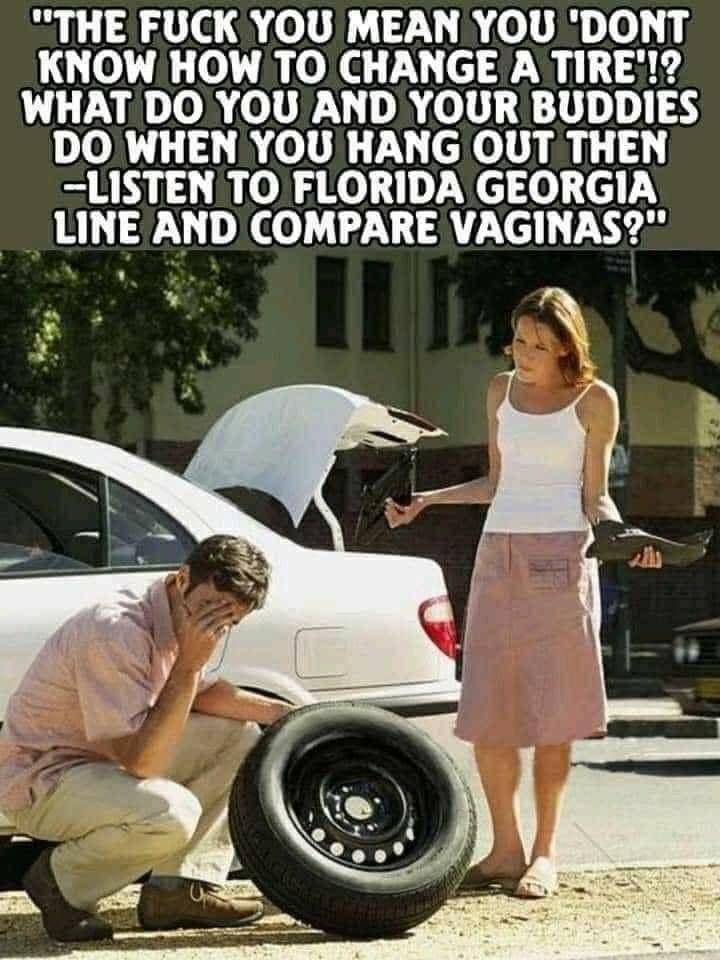 THE FUCK YOU MEAN YOU DONT KNOW HOW TO CHANGE A TIRE WHAT DO YOU AND YOUR BUDDIES DO WHEN YOU HANG OUT THEN LISTEN TO FLORIDA GEORGIA LINE AND COMPARE VAGINAS 3