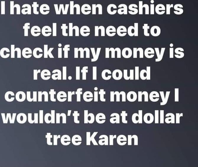 I hate when cashiers feel the need to check if my money is real. If I could counterfeit money I wouldn't be at dollar tree Karen