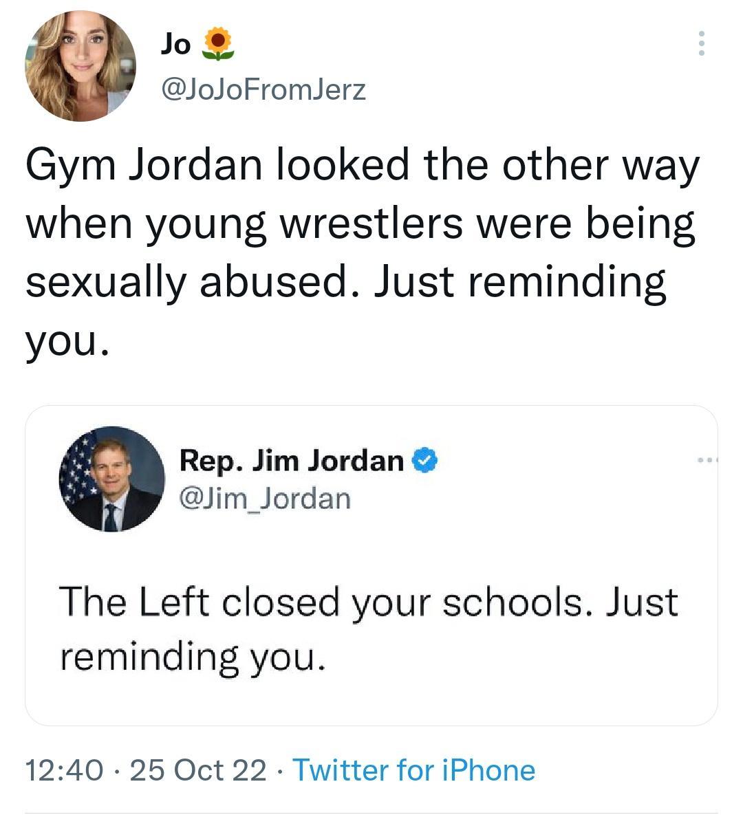 Jo JoJoFromlerz Gym Jordan looked the other way when young wrestlers were being sexually abused Just reminding you Rep Jim Jordan lim_Jordan The Left closed your schools Just reminding you 1240 25 Oct 22 Twitter for iPhone