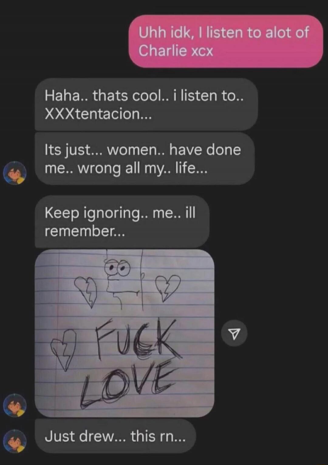 Uhh idk, I listen to alot of Charlie xcx
Haha.. thats cool.. i listen to.. XXXtentacion...
Its just... women.. have done me.. wrong all my.. life...
Keep ignoring.. me.. ill remember...
[image: drawing with hearts and the words] FCK LOVE
Just drew... this rn...