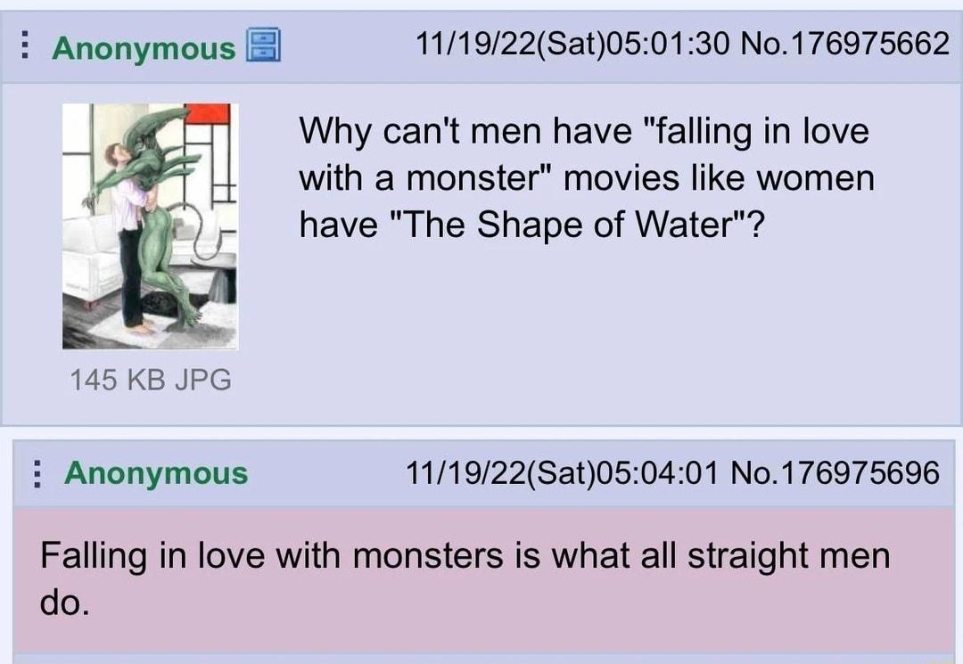 i Anonymous 111922Sat050130 No176975662 Why cant men have falling in love 1 with a monster movies like women have The Shape of Water 145 KB JPG i Anonymous 111922Sat050401 No176975696 Falling in love with monsters is what all straight men do