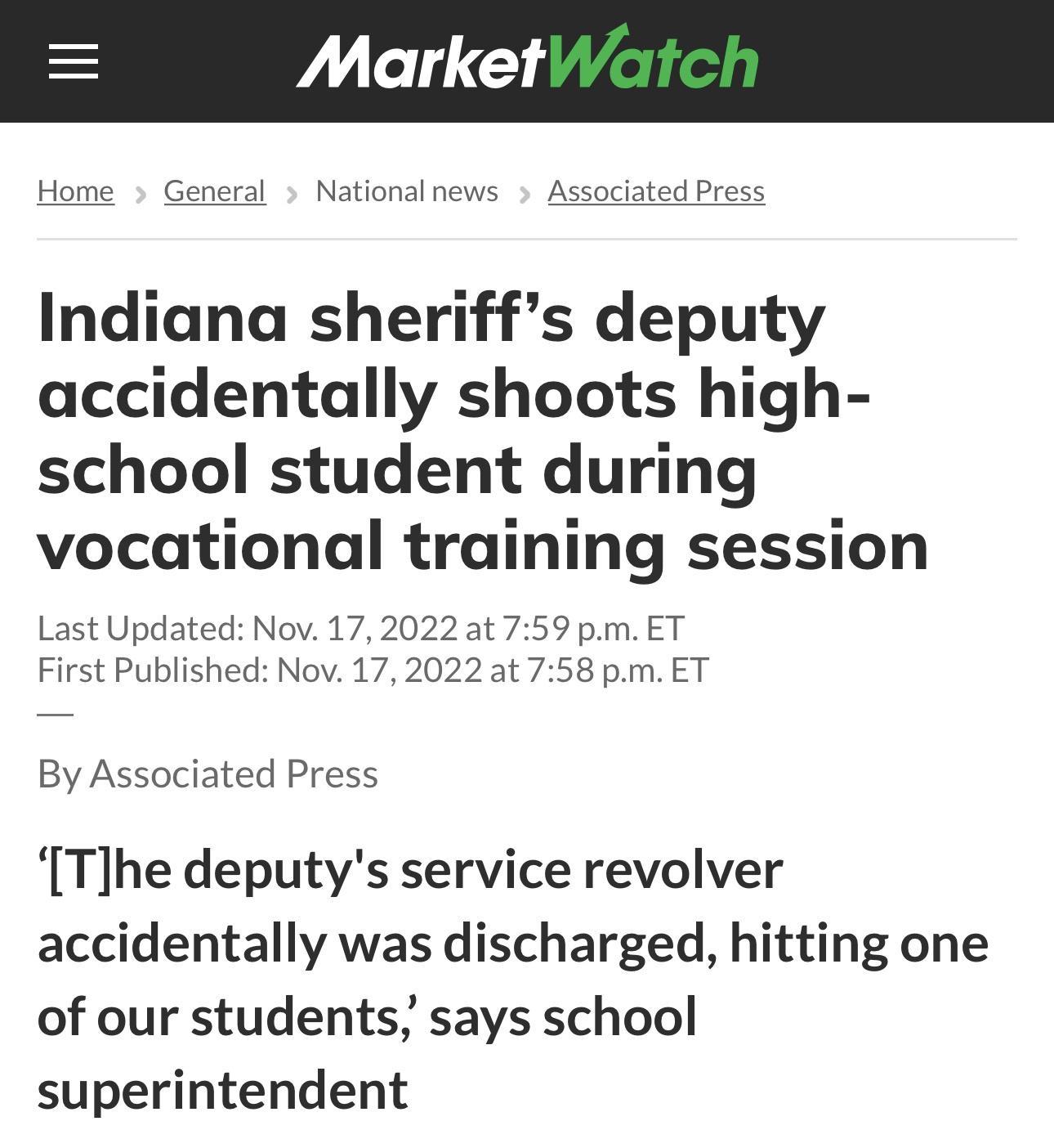 Home General Nationalnews Associated Press Indiana sheriffs deputy accidentally shoots high school student during vocational training session Last Updated Nov 17 2022 at 759 pm ET First Published Nov 17 2022 at 758 pm ET By Associated Press Tlhe deputys service revolver accidentally was discharged hitting one of our students says school superintendent