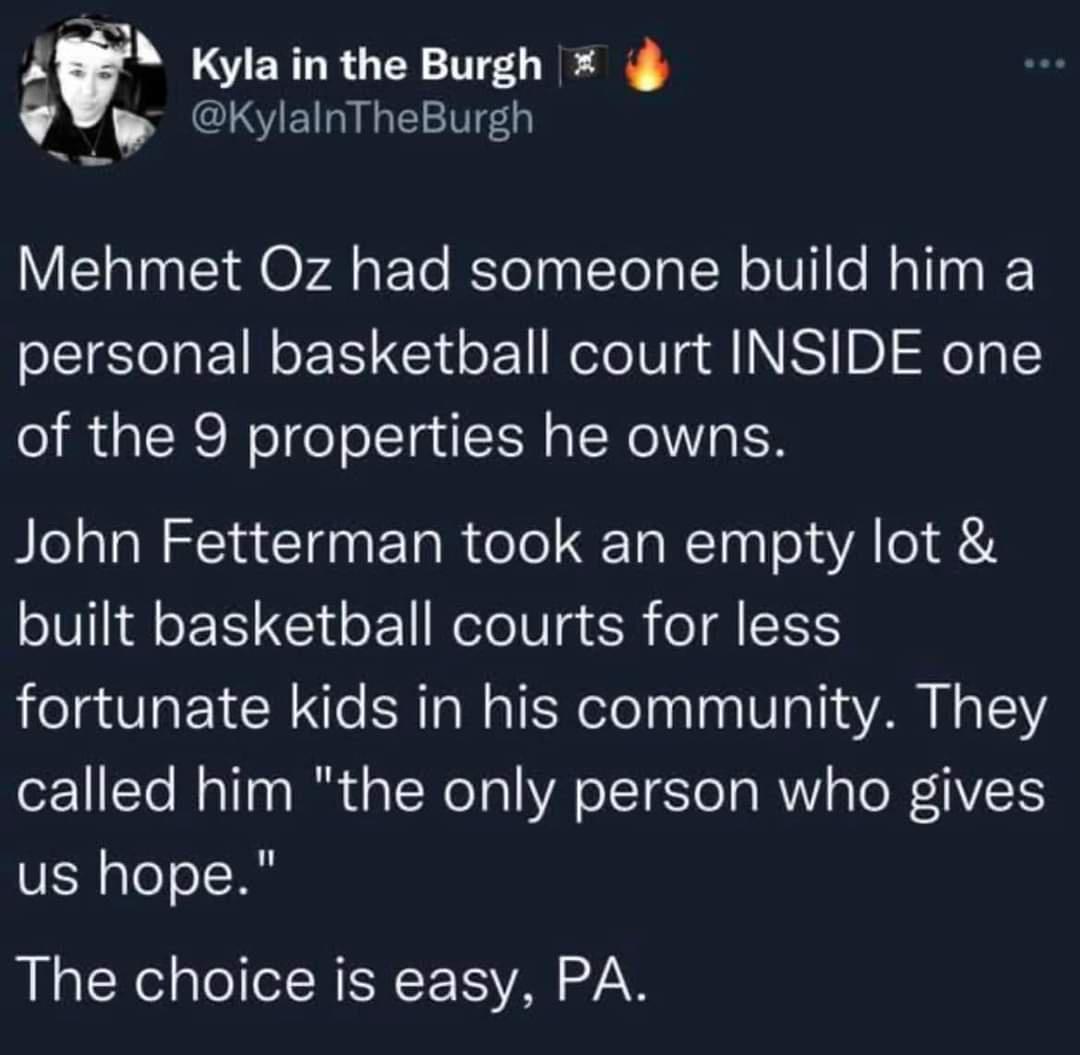 f Kyla in the Burgh ZRCSEINLE Mehmet Oz had someone build him a personal basketball court INSIDE one of the 9 properties he owns John Fetterman took an empty lot built basketball courts for less fortunate kids in his community They called him the only person who gives us hope The choice is easy PA