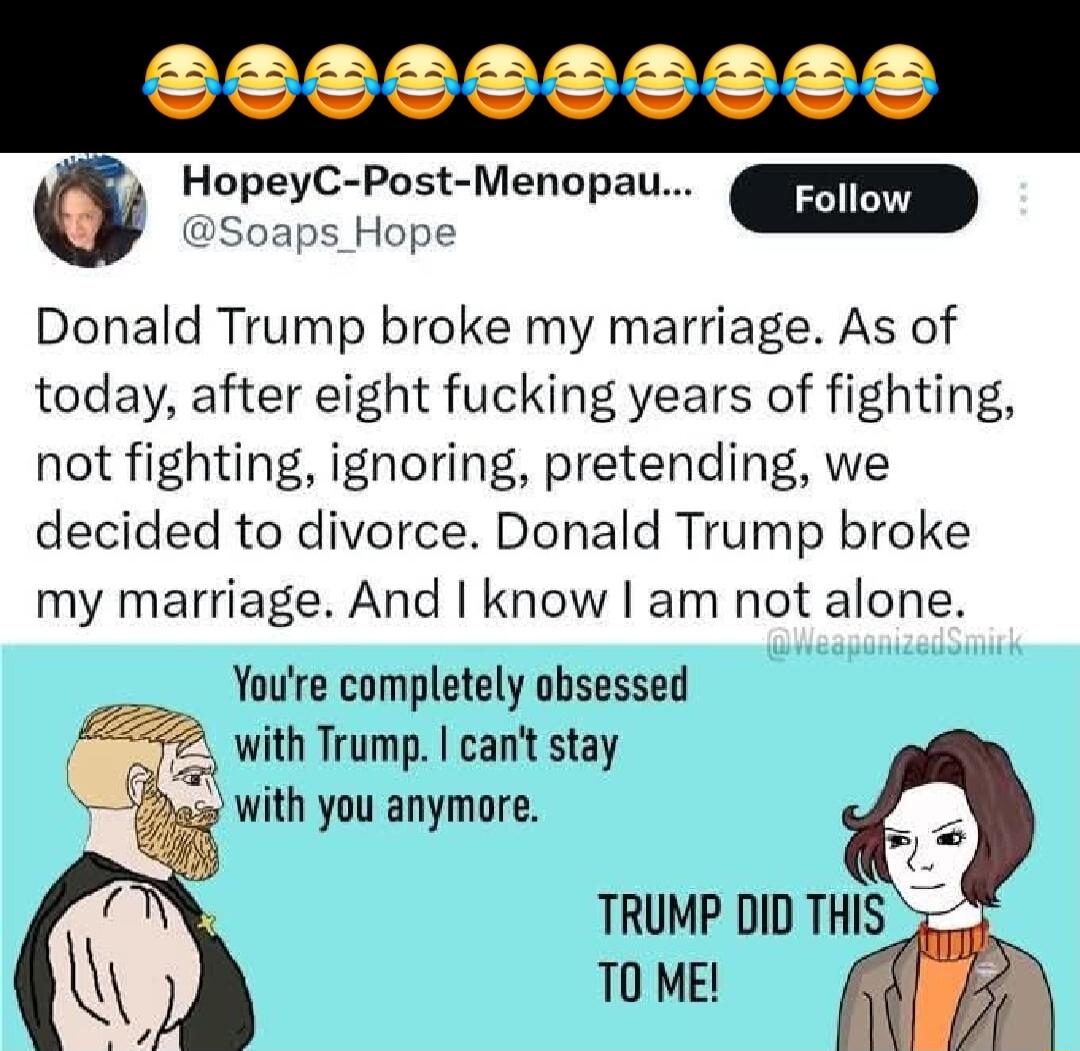 S225329089 5 HopeyC Post Menopau EENTERESY Soaps_Hope Donald Trump broke my marriage As of today after eight fucking years of fighting not fighting ignoring pretending we decided to divorce Donald Trump broke my marriage And know am not alone Youre completely obsessed with Trump cant stay with you anymore TRUMP DID THIS 5 T ME