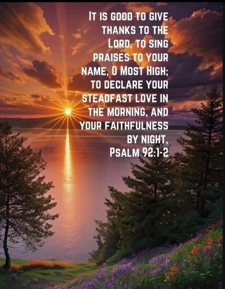 IT IS GOOD TO GIVE THANKS TO THE LORD, TO SING PRAISES TO YOUR NAME, O MOST HIGH; TO DECLARE YOUR STEADFAST LOVE IN THE MORNING, AND YOUR FAITHFULNESS BY NIGHT, PSALM 92:1-2
