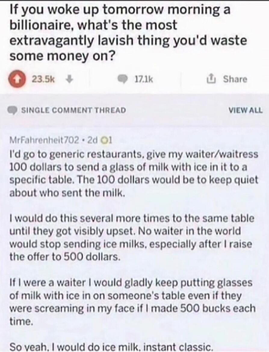 If you woke up tomorrow morning a billionaire, what's the most extravagantly lavish thing you'd waste some money on? I'd go to generic restaurants, give my waiter/waitress 100 dollars to send a glass of milk with ice in it to a specific table. The 100 dollars would be to keep quiet about who sent the milk. I would do this several more times to the 