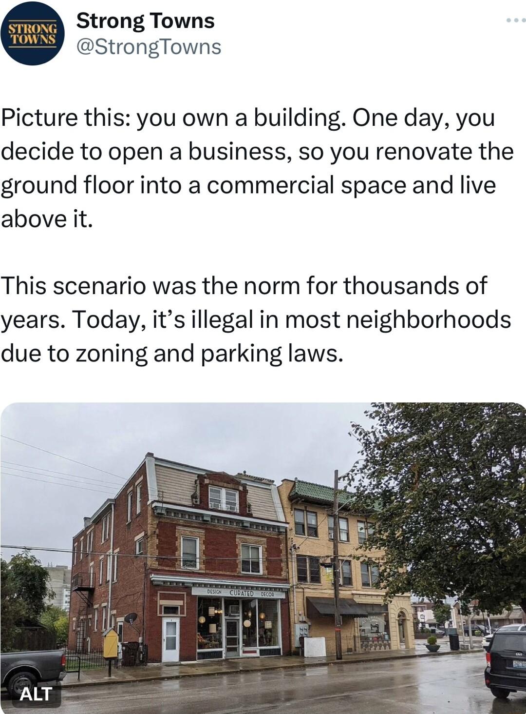 Strong Towns StrongTowns Picture this you own a building One day you decide to open a business so you renovate the ground floor into a commercial space and live above it This scenario was the norm for thousands of years Today its illegal in most neighborhoods due to zoning and parking laws