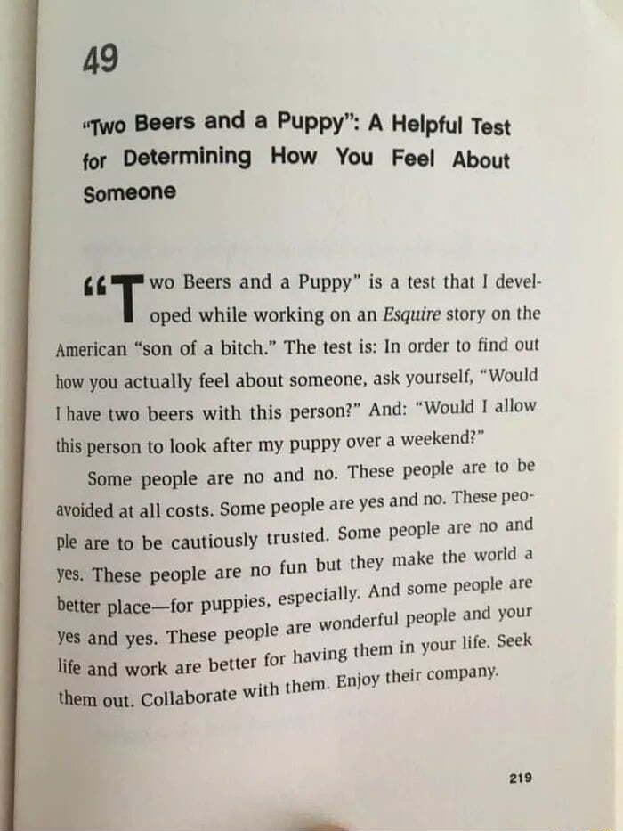 49 Two Beers and a Puppy A Helpful Test for Determining How You Feel About Someone Two Beers and a Puppy is a test that devel oped while working on an Esquire story on the American son of a bitch The test is In order to find out how you actually feel about someone ask yourself Would I have two beers with this person And Would I allow this person to look after my puppy over a weekend Some people ar