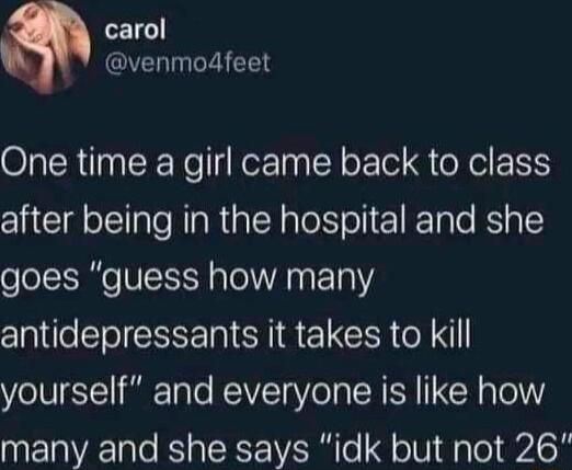 carol venmodfeet One time a girl came back to class after being in the hospital and she goes guess how many antidepressants it takes to kill yourself and everyone is like how many and she says idk but not 26