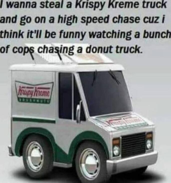 I wanna steal a Krispy Kreme truck and go on a high speed chase cuz i think it'll be funny watching a bunch of cops chasing a donut truck.