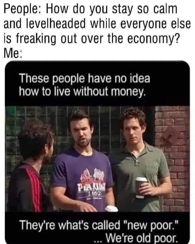 People How do you stay so calm and levelheaded while everyone else is freaking out over the economy Me These people have no idea how to live without money a T oa Theyre whats called new poor Were old poor
