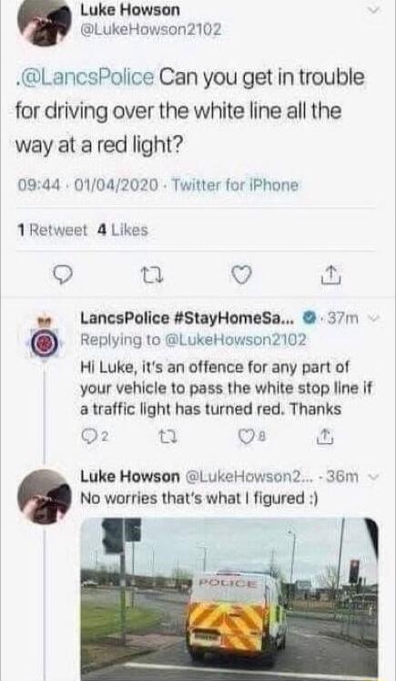 Luke Howson LukeHowson2102 LancsPolice Can you get in trouble for driving over the white line all the way at a red light 0944 01042020 Twitter for iPhone 1Retweet 4 Likes Q T Q w LancsPolice StayHomeSa 37m 0 Replying to LukeHowson2102 Hi Luke its an offence for any part of your vehicle to pass the white stop line if a traffic light has turned red Thanks 2 Os Luke Howson LukeHowson2 36m No worries 