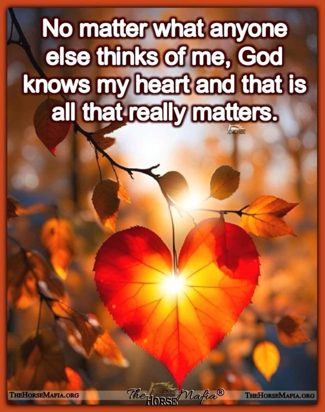 No matter what anyone else thinks of me, God knows my heart and that is all that really matters.