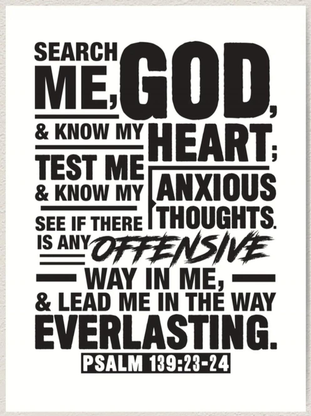 SEARCH ME, GOD; & KNOW MY HEART; TEST ME & KNOW MY ANXIOUS THOUGHTS. SEE IF THERE IS ANY OFFENSIVE WAY IN ME, & LEAD ME IN THE WAY EVERLASTING. PSALM 139:23-24